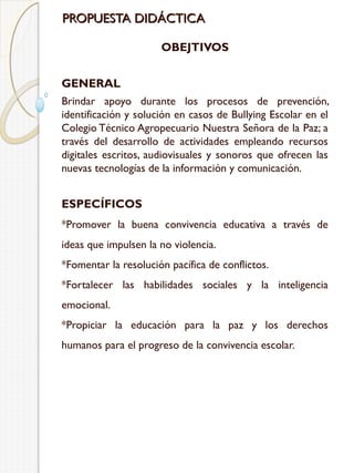PROPUESTA DIDÁCTICA
OBEJTIVOS
GENERAL
Brindar apoyo durante los procesos de prevención,
identificación y solución en casos de Bullying Escolar en el
Colegio Técnico Agropecuario Nuestra Señora de la Paz; a
través del desarrollo de actividades empleando recursos
digitales escritos, audiovisuales y sonoros que ofrecen las
nuevas tecnologías de la información y comunicación.

ESPECÍFICOS
*Promover la buena convivencia educativa a través de
ideas que impulsen la no violencia.
*Fomentar la resolución pacífica de conflictos.
*Fortalecer las habilidades sociales y la inteligencia
emocional.
*Propiciar la educación para la paz y los derechos
humanos para el progreso de la convivencia escolar.

 