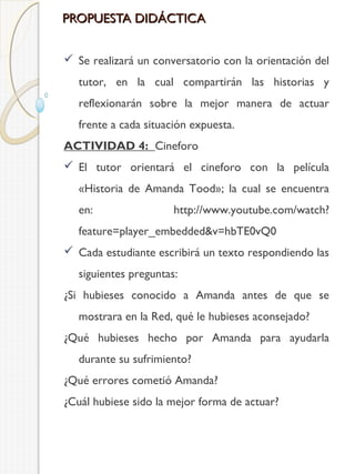 PROPUESTA DIDÁCTICA
 Se realizará un conversatorio con la orientación del
tutor, en la cual compartirán las historias y
reflexionarán sobre la mejor manera de actuar
frente a cada situación expuesta.
ACTIVIDAD 4: Cineforo
 El tutor orientará el cineforo con la película
«Historia de Amanda Tood»; la cual se encuentra
en:

http://www.youtube.com/watch?

feature=player_embedded&v=hbTE0vQ0
 Cada estudiante escribirá un texto respondiendo las
siguientes preguntas:
¿Si hubieses conocido a Amanda antes de que se
mostrara en la Red, qué le hubieses aconsejado?
¿Qué hubieses hecho por Amanda para ayudarla
durante su sufrimiento?
¿Qué errores cometió Amanda?
¿Cuál hubiese sido la mejor forma de actuar?

 