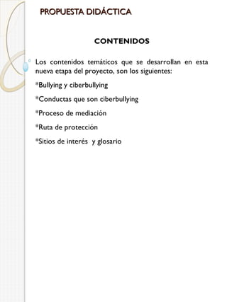PROPUESTA DIDÁCTICA
CONTENIDOS
Los contenidos temáticos que se desarrollan en esta
nueva etapa del proyecto, son los siguientes:
*Bullying y ciberbullying
*Conductas que son ciberbullying
*Proceso de mediación
*Ruta de protección
*Sitios de interés y glosario

 