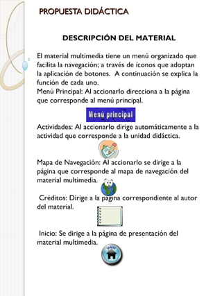 PROPUESTA DIDÁCTICA
DESCRIPCIÓN DEL MATERIAL
El material multimedia tiene un menú organizado que
facilita la navegación; a través de íconos que adoptan
la aplicación de botones. A continuación se explica la
función de cada uno.
Menú Principal: Al accionarlo direcciona a la página
que corresponde al menú principal.
 
 
Actividades: Al accionarlo dirige automáticamente a la
actividad que corresponde a la unidad didáctica.
 
 
Mapa de Navegación: Al accionarlo se dirige a la
página que corresponde al mapa de navegación del
material multimedia.
 
 Créditos: Dirige a la página correspondiente al autor
del material.
 
 
 Inicio: Se dirige a la página de presentación del
material multimedia.
 
 

 