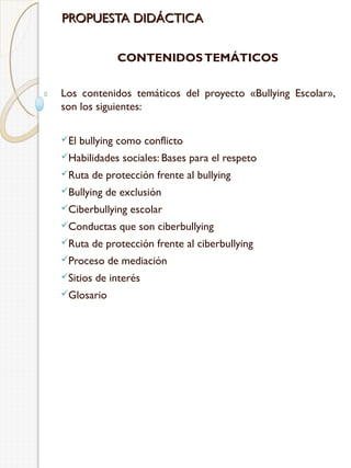 PROPUESTA DIDÁCTICA
CONTENIDOS TEMÁTICOS
Los contenidos temáticos del proyecto «Bullying Escolar»,
son los siguientes:
El

bullying como conflicto

Habilidades
Ruta

sociales: Bases para el respeto

de protección frente al bullying

Bullying

de exclusión

Ciberbullying
Conductas
Ruta

escolar

que son ciberbullying

de protección frente al ciberbullying

Proceso
Sitios

de mediación

de interés

Glosario

 