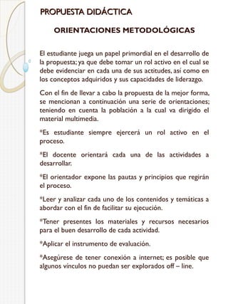 PROPUESTA DIDÁCTICA
ORIENTACIONES METODOLÓGICAS
El estudiante juega un papel primordial en el desarrollo de
la propuesta; ya que debe tomar un rol activo en el cual se
debe evidenciar en cada una de sus actitudes, así como en
los conceptos adquiridos y sus capacidades de liderazgo.
Con el fin de llevar a cabo la propuesta de la mejor forma,
se mencionan a continuación una serie de orientaciones;
teniendo en cuenta la población a la cual va dirigido el
material multimedia.
*Es estudiante siempre ejercerá un rol activo en el
proceso.
*El docente orientará cada una de las actividades a
desarrollar.
*El orientador expone las pautas y principios que regirán
el proceso.
*Leer y analizar cada uno de los contenidos y temáticas a
abordar con el fin de facilitar su ejecución.
*Tener presentes los materiales y recursos necesarios
para el buen desarrollo de cada actividad.
*Aplicar el instrumento de evaluación.
*Asegúrese de tener conexión a internet; es posible que
algunos vínculos no puedan ser explorados off – line.

 