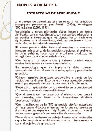 PROPUESTA DIDÁCTICA
ESTRATEGIAS DE APRENDIZAJE
La estrategia de aprendizaje gira en torno a los principios
pedagógicos propuestos por Merrill (2002), Herrington
(2003), Salinas (2007, 1995):
*Actividades y tareas planteadas deben hacerse de forma
significativa para el estudiantado, con contenidos adaptados a
sus perfiles e intereses, que los planteamientos realmente
significativos para el estudiante, dado su ambiente cultural,
social, afectivo inclusive el tecnológico.
*El nuevo proceso debe invitar al estudiante a consultar,
investigar más a cerca de las posibles soluciones al problema.
En otras palabras, hacer que el estudiante produzca, no
entregándole todo al alcance de la mano.
*Con bases a sus experiencias y saberes previos, estos
pueden fundamentar su nuevo conocimiento.
*La metodología que se implementa debe ofrecer
oportunidades al estudiante de asimilar, aplicar y practicar lo
aprendido.
*Ofrecer espacios de trabajo colaborativo a través de los
medios que se diseñan. Esto tiene un valor agregado cuando
vemos que se puede mejorar la convivencia y la tolerancia.
*Debe existir aplicabilidad de lo aprendido en la cotidianidad
y / o otros campos de desenvolvimiento.
*Que el estudiante interprete por sí mismo lo que tendrá
que aprender, con bases a la herramienta diseñada
(productos, medios).
*Con la utilización de las TIC es posible diseñar materiales
con muy buena didáctica e interesante, lo que representa en
el estudiante una experiencia significativa, cabe anotar que el
uso en exceso generaría una sensación de saturación.
*Tener claro el horizonte de trabajo. Prestar total dedicación
a que las proposiciones del trabajo apunten directamente a
lograr el objetivo de aprendizaje.

 