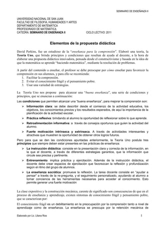 UNIVERSIDAD NACIONAL DE SAN JUAN<br />FACULTAD DE FILOSOFIA, HUMANDADES Y ARTES<br />DEPARTAMENTO DE MATEMÁTICA<br />PROFESORADO DE MATEMÁTICA<br />CATEDRA: SEMINARIO DE ENSEÑANZA II           CICLO LECTIVO: 2011<br />Elementos de la propuesta didáctica<br />David Perkins, fue un estudioso de la “enseñanza para la comprensión”. Elaboró una teoría, la Teoría Uno, que brinda principios y condiciones que resultan de ayuda al docente, a la hora de elaborar una propuesta didáctica innovadora, pensada desde el constructivismo y basada en la idea de que la matemática se aprende “haciendo matemática”, mediante la resolución de problemas.<br />A partir del contenido a enseñar, el profesor se debe preocupar por cómo enseñar para favorecer la comprensión en sus alumnos, y para ello se recomienda:<br />Facilitar la comprensión. <br />Evitar el conocimiento frágil y el pensamiento pobre.<br />Usar una variedad de estrategias.<br />La  Teoría Uno nos propone  para alcanzar una “buena enseñanza”, una serie de condiciones y principios, que se enuncian a continuación:<br />Las condiciones que permiten alcanzar una “buena enseñanza”, para mejorar la comprensión son:<br />Información clara: se debe describir desde el comienzo de la actividad educativa, los objetivos, los conocimientos previos y los resultados esperados, de aquí la importancia de la planificación de la actividad escolar.<br />Práctica reflexiva: brindando al alumno la oportunidad de reflexionar sobre lo que aprende.<br />Retroalimentación informativa: a  través de consejos oportunos que guíen la actividad del alumno.<br />Fuerte motivación intrínseca y extrínseca. A través de actividades interesantes y atractivas que muestren la oportunidad de obtener otros logros futuros.<br />Pero para que se den las condiciones apuntadas anteriormente, la Teoría Uno postula tres principios que siempre deben estar presentes en las prácticas de enseñanza:<br />La instrucción didáctica: consiste en la presentación clara y correcta de la información, en la que el docente, a través de diferentes estrategias garantice, que la información que circule sea precisa y pertinente.<br />Entrenamiento: implica práctica y ejercitación. Además de la instrucción didáctica, el docente debe crear espacios de ejercitación que favorezcan la reflexión y profundización según el ritmo del grupo de alumnos.<br />La enseñanza socrática: promueve la reflexión. La tarea docente consiste en “ayudar a pensar” a través de la re-pregunta, y el seguimiento personalizado, ayudando al alumno a tomar conciencia de las herramientas necesarias para acceder al conocimiento. Esto permite generar una fuerte motivación<br />La clase expositiva y la construcción mecánica, carente de significado son consecuencias de que en el proceso de enseñanza y aprendizaje, existen síntomas de conocimiento frágil y pensamiento pobre, que se caracterizan por:<br />El conocimiento frágil es un debilitamiento en la preocupación por la comprensión tanto a nivel de aprendizaje como de enseñanza. La enseñanza se preocupa por la retención mecánica de información, más que por la utilización creativa y la transferencia de lo aprendido a nuevas situaciones.<br />Este conocimiento se expresa a través de la combinación de:<br />El conocimiento olvidado: es un tipo de conocimiento que desaparece de la mente de los alumnos, fue aprendido y usado pero luego de un tiempo no puede ser recuperado. <br />El conocimiento inerte: se expresa en la imposibilidad de utilizar el conocimiento aprendido en situaciones nuevas o que no tienen una única respuesta.  Por ejemplo los alumnos aprenden a resolver una ecuación de primer grado en forma algebraica, pero cuando se les presenta la misma ecuación en lenguaje coloquial tiene dificultad para traducirla al lenguaje algebraico y por lo tanto transferir el resultado obtenido al contexto del problema. <br />El conocimiento ingenuo: los alumnos captan muy superficialmente la mayor parte de los conocimientos científicos y matemáticos fundamentales, persisten sus concepciones ingenuas, lo que se pone en evidencia, cuando piensan que lo aprendido en la escuela es diferente a lo aprendido fuera de ella.<br />El conocimiento ritual: se genera cuando se reproducen acciones sin ninguna significación, producto de una práctica irreflexiva, dando lugar a quot;
ritosquot;
 que no pueden fundamentarse desde una buena comprensión. Por ejemplo, en vez de adquirir realmente la competencia para resolver problemas, lo que se aprende es la técnica de resolver problemas con ecuaciones, como una aplicación mecánica.<br />La combinación de los cuatro da lugar al conocimiento frágil. <br />El pensamiento pobre es originado por el conocimiento frágil. Se refleja a través de los siguientes indicadores:<br />Manejo insuficiente de los problemas matemáticos. Por ejemplo, recurrir a la aplicación mecánica de fórmulas sin analizar la pregunta, los datos que se presentan o la naturaleza del problema en cuestión.<br />Inferencias pobres a partir de la lectura. Por ejemplo, cuando se trabaja el concepto de distancia definida a través de una función, son incapaces de advertir que la distancia es un número positivo.<br />Estrategias que sólo apuntan a enunciar los conocimientos en los escritos, sin una reconstrucción creativa. Por ejemplo, cuando los alumnos tienen que resumir un texto copian lo que el autor escribió sin incorporar o reconstruir ideas propias.<br />La repetición mecánica, en lugar de utilizar técnicas más elaboradas para la memorización.<br />Dentro de las estrategias que se pueden aplicar, para enseñar a comprender, podemos mencionar:<br />El uso de imágenes mentales: La imagen mental es una representación global del contenido a aprender que facilita la comprensión. Por ejemplo, el método gráfico de solución de sistemas de ecuaciones es representativo y puede ayudar al alumno a comprender el concepto de solución de un sistema<br />La selección de temas generadores. Para ser considerados generadores, deben ser: temas centrales; accesibles, es decir, deben generar actividades de comprensión en profesores y alumnos y no aparecer como algo misterioso o irrelevante; y por último tener riqueza, esto es, proveer un juego rico de extrapolaciones y conexiones. <br />Aplicar actividades de comprensión: dentro de las que podemos mencionar:<br />explicación. Implica que los alumnos puedan explicar con sus palabras lo aprendido.<br />ejemplificación. Mostrar ejemplos de este tipo de situaciones.<br />aplicación. Usar los conceptos en la resolución de problemas planteados.<br />justificación. Se justifica para otorgarle credibilidad al procedimiento realizado. <br />comparación y contraste. Cuando se aplica más de un método o estrategia para saber cuál es el más conveniente, debe contrastarse y compararse. <br />contextualización. Comprender el significado de la solución hallada a un problema <br />generalización. Se relaciona con poder sistematizar un método a partir de sus pasos.<br />Atender a todos los niveles de comprensión.<br />Nivel l. Contenido. Conocimiento y práctica referente a los datos y procedimientos de rutina. Suponen actividades de repetición, paráfrasis y ejercitación. Este nivel suele ser el más y a veces el único que es ejercitado en la escuela.<br />Nivel 2. Resolución de problemas. Conocimiento y práctica del modo de resolver problemas. Las actividades deben apoyar la producción de representaciones que faciliten actitudes y estrategias de resolución de problemas. La educación convencional provee mucha práctica pero muy poca instrucción acerca de cómo resolver problemas, por tanto se queda en el nivel l.<br />Nivel 3. Epistémico. Apunta a generar explicaciones y justificaciones en relación con el tema de estudio.<br />Nivel 4. Investigación. Refiere al modo en que se discuten los resultados y se construyen nuevos conocimientos en la materia. Las actividades se refieren a plantear hipótesis, cuestionar supuestos, etc.<br />Cada nivel supone trabajar con cada una de las diferentes actividades de comprensión.<br />Aplicar recursos tecnológicos en la organización y desarrollo del proceso de enseñanza y aprendizaje para: <br />promover las relaciones entre el profesor y los alumnos, mediante la propuesta de actividades dinámicas de cooperación y colaboración,<br />desarrollar la autonomía en el aprendizaje y la perseverancia en la búsqueda de soluciones,<br />permitir procesos de retroalimentación, <br />ampliar el aula en cuanto a tiempo y espacio, planteando actividades que requieran investigación y exploración para “hacer cosas”,<br />generar procedimientos diferentes a los utilizados en el aula <br />Actividad<br />Luego de la atenta lectura del material propuesto para alcanzar la enseñanza para la comprensión, se pide reformular la propuesta realizada en el práctico anterior, tratando de salvar sus debilidades relacionadas al conocimiento frágil y el pensamiento pobre, y aplicando todas las estrategias necesarias para lograr una buena enseñanza. <br />Para facilitar el control de las debilidades y fortalezas de cada propuesta, se adjuntan tablas que  deberán elaborar para su autoevaluación.<br />Análisis de la propuesta de actividad relacionada con la aplicación de la resolución de problemas.<br />1) Luego de informarse acerca de las características del conocimiento frágil y del pensamiento pobre, y de las estrategias utilizadas, se pide evalúen las propuestas realizadas a fin de reflexionar sobre las fortalezas y debilidades de dicha propuesta. <br />indicadorsinoCómo se evidenciaconocimiento olvidadoxYa que el alumno con este problema refuerza la diferencia que hay entre prismas y pirámides.  Además  la equivalencia  que  hay  entre los respectivos  volúmenesconocimiento inertexYa que la propiedad  aplicada  se analiza en el problema  solo en este tipo de prisma. conocimiento ingenuoxPues el problema se presenta relacionando situaciones de la vida diaria con conceptos matemáticos.conocimiento ritualxYa que el alumno, en la situación planteada puede no visualizar la relación existente entre un prisma y una pirámide de igual área de base y misma aturamanejo insuficiente de los problemas matemáticosxPues el alumno debe analizar la propiedad ya que debe decidir cuál de los amigos tiene razón, por lo tanto no es una aplicación mecánica de una fórmula. inferencias pobres a partir de la lecturaxYa que las consignas de la situación propuesta están bien claras. Es decir el alumno sabe de ante mano como es una pirámide y como es un prisma.estrategias que sólo apuntan a enunciar los conocimientos en los escritos, sin una reconstrucción creativaxYa que el alumno con la situación solo debe aplicar la relación existente entre el volumen de un prisma y de una pirámide. Sin la necesidad de reconstruir ideas propias.repetición mecánicaxPorque el alumno puede aplicar la relación sin tener en cuenta los requisitos, es decir: que las pirámides deben tener la misma altura y misma área de la base que el prisma.<br />Además indique cuáles son los Niveles de comprensión  que se han aplicado.<br />2) La siguiente tabla les servirá para realizar el control de la inclusión y/o adaptación de los aspectos deseables para la reformulación de la propuesta:<br />indicador A través de:condicionesInformación claraEl enunciado es claro y resisoPráctica reflexivaLas preguntas y consignas el alumno logra una practica reflexiva.MotivaciónUna situación de la vida cotidianaprincipiosInstrucción didácticaLa situación y recursos utilizados ya que en el adolescente la utilización de la tecnología relacionada con las situaciones de la vida cotidiana mejora las condiciones de comprensión.EntrenamientoLa aplicación de una propiedad  de importancia en el cálculo de volumenEnseñanza socráticaLas preguntas realizadas obliga al alumno a tener un razonamiento críticoEstrategiasImágenes mentalesEl grafico a través de la imagen de la carpaTemas generadoresActividades de comprensiónexplicación ejemplificaciónaplicaciónjustificacióncomparación y contrasteEsta actividad permite que el alumno busque ejemplos de la vida cotidiana donde se involucre la propiedad analizada y permite crear al alumno credibilidad del procedimiento analizado. Además mediante las preguntas de quien tiene razón lleva al alumno a comparar y contrastar los resultados obtenidos.Niveles de comprensiónNivel 1: contenidoLa resolución de la situación requiere que el alumno esté involucrado con los conceptos de área y volumen, además de el conocimiento de una pirámide y un prima cualquieraNivel 2: Resolución de problemasEsta situación tiene como objetivo que el alumno sea capaz de descifrar la propiedad  de análisis, logrando así que el alumno cree estrategias ante una situación problemática similar.  Nivel 3: epistémicoA través del análisis de la tabla de cálculo y del grafico lleva al alumno  a generar explicaciones y justificaciones de la propiedad analizadaNivel 4: investigaciónEste problema promueve a la investigación ya que los alumnos deben discutir entre que amigo tiene razón, además los alumnos mediante esta situación pueden generar supuestos que más tarde se deberán justificar. Por ejemplo ¿Qué pasa si el área de la base o la altura de la pirámide son diferentes a la del prisma ?Recursos tecnológicosEn esta nueva propuesta se presenta una planilla de cálculo, logrando que el alumno integre de una manera fácil dicha planilla. <br />Para la reformulación de la propuesta pueden ayudarse con las siguientes recomendaciones de Claudi Alsina<br />Hacer menosHacer masCómo trabajar la matemática: guiando, motivando, colaborando, globalizandoTrabajo magistralTrabajo individualTrabajo sin contextoTrabajo abstractoTemas tradicionales del ayerGuía, motivaciónTrabajo en grupoAplicaciones cotidianas,   globali-zaciónModelización y conexiónTemas interesantes de hoyAbandono  de lo rutinario hacia un desarrollo inteligenteMemorización instantáneaInformación acabadaActividades cerradasEjercicios rutinariosSimbolismo matemáticoTratamiento formalRitmo uniformeComprensión duraderaDescubrimiento y búsquedaActividades abiertasProblemas comprensivosUso de lenguajes diversosVisualizaciónRitmo personalizadoEvolución de la evaluación hacia una evaluación integrada, positiva, para incentivar mejorasEvaluación de algoritmosEvaluación  cuantitativaEvaluación de ignoranciaEvaluación de razonamientoEvaluación cuantitativaEvaluación formativa<br />Suerte en su trabajo!!!!<br />