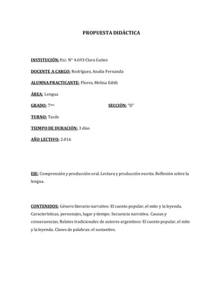 PROPUESTA DIDÁCTICA
INSTITUCIÓN: Esc. N° 4.693 Clara Gutiez
DOCENTE A CARGO: Rodríguez, Analía Fernanda
ALUMNA PRACTICANTE: Flores, Melina Edith
ÁREA: Lengua
GRADO: 7mo SECCIÓN: “D”
TURNO: Tarde
TIEMPO DE DURACIÓN: 3 días
AÑO LECTIVO: 2.016
EJE: Comprensión y producción oral. Lectura y producción escrita. Reflexión sobre la
lengua.
CONTENIDOS: Género literario narrativo: El cuento popular, el mito y la leyenda.
Características, personajes, lugar y tiempo. Secuencia narrativa. Causas y
consecuencias. Relatos tradicionales de autores argentinos: El cuento popular, el mito
y la leyenda. Clases de palabras: el sustantivo.
 