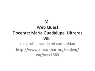 Mi
Web Quest
Docente: María Guadalupe Ultreras
Villa
Los problemas de mi comunidad
http://www.cepazahar.org/majwq/
wq/ver/1583
 