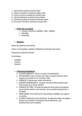 1. ¿Qué? Qué sucedió (el hecho) What
2. ¿Quién? A quién le sucedió (el sujeto) Who
3. ¿Cómo? Cómo le sucedió (la manera) How
4. ¿Dónde? Dónde le sucedió (el sitio) Where
5. ¿Cuándo? Cuándo le sucedió (el tiempo) When
6. ¿Por qué? Por qué le sucedió (la causa) Why
 Partes de una noticia:
 Cabeza: dividida en antetítulo, título, subtítulo.
 Entradilla.
 Desarrollo.
 Titulares:
Sirven de selectores de noticias.
Indican con brevedad, claridad y fidelidad el contenido de la notica.
Despiertan el interés del lector.
Se distingue:
- Antetítulo.
- Cabeza.
- Sumario.
 Términos periodísticos:
 ACONTECIMIENTO: Hecho o suceso con importancia.
 ACTUALIDAD: Cosa o suceso que atrae y ocupa la atención de la
mayoría de la gente en un momento dado.
 AGENCIA: Empresa que vende información.
 AGENDA PERIODISTICA: Conjunto de temas seleccionados para
formar parte de un índice general.
 AGENDA SETTING: Proceso de selección de la noticia del enfoque
que le dan los medios a las mismas y de su posible transparencia a
lo público.
 AMPLIACIÓN: Es la información más amplia y detallada que sigue a
un avance.
 AVANCE: Redacción corta de hechos. las agencias utilizan la palabra
avance para resaltar la importancia de la información, que
posteriormente será ampliada
 