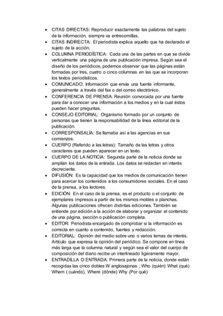  CITAS DIRECTAS: Reproducir exactamente las palabras del sujeto
de la información, siempre va entrecomillas.
 CITAS INDIRECTA: El periodista explica aquello que ha declarado el
sujeto de la acción.
 COLUMNA PERIODÍSTICA: Cada una de las partes en que se divide
verticalmente una página de una publicación impresa. Según sea el
diseño de los periódicos, podemos observar que las páginas están
formadas por tres, cuatro o cinco columnas en las que se incorporan
los textos periodísticos.
 COMUNICADO: Información que envía una fuente informante,
generalmente a través del fax o del correo electrónico.
 CONFERENCIA DE PRENSA: Reunión convocada por una fuente
para dar a conocer una información a los medios y en la cual éstos
pueden hacer preguntas.
 CONSEJO EDITORIAL: Organismo formado por un conjunto de
personas que tienen la responsabilidad de la línea editorial de la
publicación.
 CORRESPONSALÍA: Se llamaba así a las agencias en sus
comienzos.
 CUERPO (Referido a las letras): Tamaño de las letras y otros
caracteres que pueden aparecer en un texto.
 CUERPO DE LA NOTICIA: Segunda parte de la noticia donde se
amplían los datos de la entrada. Los datos se redactan en interés
decreciente.
 DIFUSIÓN: Es la capacidad que los medios de comunicación tienen
para acercar los contenidos a los consumidores sociales. En el caso
de la prensa, a los lectores.
 EDICIÓN: En el caso de la prensa, es el producto o el conjunto de
ejemplares impresos a partir de los mismos moldes o planchas.
Algunas publicaciones ofrecen distintas ediciones. También se
entiende por edición a la acción de elaborar y organizar el contenido
de una página, sección o publicación completa.
 EDITOR: Periodista encargado de comprobar si la información es
correcta en cuanto a contenido, fuentes y redacción.
 EDITORIAL: Opinión del medio sobre uno o varios temas de interés.
Artículo que expresa la opinión del periódico. Se compone en línea
más larga que la columna natural y según sea el valor del cuerpo de
composición del diario recibe un interlineado ligeramente mayor.
 ENTRADILLA O ENTRADA: Primera parte de la noticia, donde están
recogidas las cinco dobles W anglosajonas ; Who (quién) What (qué)
Whem ( cuándo), Where (dónde) Why (Por qué)
 
