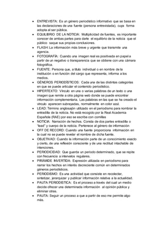  ENTREVISTA: Es un género periodístico informativo que se basa en
las declaraciones de una fuente (persona entrevistada), cuya forma
adopta al ser pública.
 EQUILIBRIO DE LA NOTICIA: Multiplicidad de fuentes, es importante
conocer de ambas partes para darle el equilibrio de la noticia que el
público saque sus propias conclusiones.
 FLASH: La información más breve y urgente que transmite una
agencia.
 FOTOGRAFÍA: Cuando una imagen real es positivada en papel a
partir de un negativo o transparencia que se obtiene con una cámara
fotográfica.
 FUENTE: Persona que, a título individual o en nombre de la
institución o en función del cargo que representa, informa a los
medios.
 GÉNEROS PERIODÍSTICOS: Cada una de las distintas categorías
en que se puede articular el contenido periodístico.
 HIPERTEXTO: Vínculo en una o varias palabras de un texto o una
imagen que remite a otra página web donde se puede encontrar
información complementaria. Las palabras en las que se ha creado el
vínculo aparecen subrayadas, normalmente en color azul.
 LEAD: Término anglosajón utilizado en el periodismo para nombrar la
entradilla de la noticia. No está recogido por la Real Academia
Española (RAE) por eso se escribe con comillas
 NOTICIA: Narración de hechos. Consta de dos partes entradilla o
“lead” y cuerpo de la noticia. Pertenece al género de información
 OFF DE RECORD: Cuando una fuente proporciona información en
la cual no se puede revelar el nombre de dicha fuente.
 OBJETIVAD: Cuando la información parte de un conocimiento exacto
y cierto, de una reflexión consciente y de una rectitud intachable de
intenciones.
 PERIODICIDAD: Que guarda un periodo determinado, que se repite
con frecuencia a intervalos regulares.
 PIRÁMIDE INVERTIDA: Expresión utilizada en periodismo para
narrar los hechos en interés decreciente común en determinados
géneros periodísticos.
 PERIODISMO: Es una actividad que consiste en recolectar,
sintetizar, jerarquizar y publicar información relativa a la actualidad.
 PAUTA PERIODISTICA: Es el proceso a través del cual un medio
decide ofrecer una determinada información al opinión pública y
eliminar otras.
 PAUTA: Seguir un proceso a que a partir de eso me permite algo
más.
 