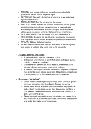  PRIMICIA: una ventaja sobre sus competidores mediante la
publicación de una noticia en primer lugar.
 REPORTAJE: Narración de hechos sin atenerse a una estructura
rígida como la noticia.
 RUEDA DE PRENSA: Ver conferencia de prensa.
 SUELTOS: Breves artículos de opinión, no firmados, en los que el
periódico opina sobre temas que carecen de la trascendencia
suficiente para dedicarles un editorial principal. En ocasiones se
utilizan para abordar en un tono más ligero temas importantes.
 SESGO PERIODISTICO: inclinarse a un lado o tendencia a.
 TECNOLOGÍA: Conjunto de las diferentes técnicas de producción
que se pueden aplicar en una actividad de producción determinada.
 TITULAR: Síntesis de la información
 VERAZ: Que dice siempre la verdad. Aplicado a la noticia significa
que recoge la realidad tal y como ésta se ha producido.
 Juegos a partir de una noticia:
o A partir del titular, inventar una nueva noticia.
o Entregarles una noticia a la que le falta algún dato (qué, quién,
cuándo…) y que lo completen.
o Desordenar los párrafos de varias noticias, mezclarlos y, por
parejas, intentar recomponer o componer noticias.
o A partir de una imagen, redactar una noticia. Se puede complicar
más pidiendo dando alguna clave: con 300 palabras, sin palabras
que empiecen por “s”, incluyendo palabras compuestas…
 Creaciones “periódicas”.
o Cortar en tiras varias hojas del periódico, cubrir un dibujo grande
con esos trozos (a modo de collage). Repasar contornos.
o Bol de papel maché: Papel de periódico, cola de empapelar, un
globo. Cubrir medio globo con las tiras de papel de periódico y
cola y luego, cuando estén secas, retirar el molde pinchando el
globo y decorar la pieza.
o Flores de papel: con modelos para los pétalos, van montando la
flor, coloreando suavemente los bordes y enrollando alrededor de
una varilla de metal o un pincho moruno.
 