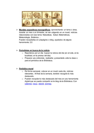  Murales expositivos monográficos: aprovechando un tema o área,
durante un mes o un trimestre, se van colgando en un mural, noticias
relacionadas con ese tema: Naturaleza, Salud, Matemáticas,
Meteorología, Botánica….
Pueden recopilarlas en unapágina o blog, ayudados de alguna
herramienta 2.0
 Periodistas en busca de la noticia.
o Reporteros por un día: buscar la noticia del día (en el cole, en la
localidad, en la prensa del día).
o Preparar una entrevista, realizarla y presentarla ante la clase o
para el periódico de la Biblioteca.
 Periódico mural
o De forma semanal, colocar en un mural cada día, noticias
relevantes. Al final de la semana, tendrán recogido lo más
destacado.
o Pueden recopilar lo más destacado del mes en una herramienta
digital que se pueda compartir en le blog de la Biblioteca. Con
calameo, issuu, atavist, joomag.
 