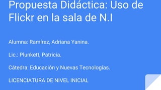 Propuesta Didáctica: Uso de
Flickr en la sala de N.I
Alumna: Ramírez, Adriana Yanina.
Lic.: Plunkett, Patricia.
Cátedra: Educación y Nuevas Tecnologías.
LICENCIATURA DE NIVEL INICIAL
 