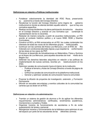 Definiciones en relación a Políticas institucionales
 Fortalecer colectivamente la identidad del IFDC Roca, preservando
su autonomía a través del Consejo Directivo
 Revalorizar la función del Consejo Directivo como órgano de gobierno
institucional en donde se atienda también aquello sobre lo que no hay una
normativa específica
 Realizar acciones tendientes a la plena participación de todos los claustros
en el Consejo Directivo y avanzar en una normativa que contemple la
representación de los no docentes.
 Redactar de manera conjunta, a partir de acuerdos institucionales, un PEI
acorde al contexto histórico político y al nuevo RAM, ROM y Diseños
Curriculares.
 Construir el ROI y el RAI enmarcados en el PEI, los cuales contemplen los
intereses de todas las voces de los diferentes grupos institucionales.
 Continuar con las carreras del Anexo Los Menucos y con el IFDC de Río
Colorado con condiciones laborales dignas y que respeten la conformación
de las áreas en los casos de PEP.
 Promover el desarrollo de Actualizaciones en Matemática, Física y Química
en el Anexo de Los Menucos, para aquellos docentes de nivel medio de la
Región Sur.
 Defender los derechos laborales adquiridos en relación a las políticas de
implementación de nuevas carreras, recortes y/o reestructuración en los
IFDC.
 Optimizar canales de comunicación hacia el interior de la institución.
o Publicar el temario y Actas de Consejo Directivo a través de página de
la web.
o Unificar los canales de comunicación en la plataforma institucional.
o Generar y optimizar canales de comunicación hacia la comunidad.
 Propiciar la difusión de proyectos de investigación, extensión, y Formación
Permanente
 Difundir en escuelas secundarias y eventos culturales de la comunidad las
carreras que se dictan en el IFDC.
Definiciones en relación a la administración:
 Tramitar un sistema de gestión de alumnos a fin de agilizar los diferentes
requerimientos administrativos: certificados, rendimientos académicos,
inscripciones a cursados y finales.
 Organizar horarios de funcionamiento de secretarías a fin de evitar
superposición de tareas y personal.
 Reorganizar horarios y funcionamiento de la biblioteca para optimizar el uso
del espacio por parte de los estudiantes de las diferentes carreras.
 