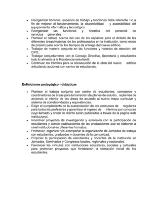  Reorganizar horarios, espacios de trabajo y funciones del/a referente Tic a
fin de mejorar el funcionamiento, la disponibilidad y accesibilidad del
equipamiento informático y tecnológico.
 Reorganizar las funciones y horarios del personal de
servicios generales.
 Plantear el debate acerca del uso de los espacios para el dictado de las
diferentes áreas/materias de los profesorados en la institución, como modo
de presión para acortar los tiempos de entrega del nuevo edificio.
 Trabajar de manera conjunta en las funciones y horarios de atención del
CIPE.
 Trabajar conjuntamente con el Consejo Directivo, Secretaría y estudiantes
todo lo atinente a la Residencia estudiantil.
 Continuar los trámites para la consecución de la obra del nuevo edificio
articulando acciones con centro de estudiantes.
Definiciones pedagógico - didácticas
 Plantear el trabajo conjunto con centro de estudiantes, consejeros y
coordinadores de áreas para la transición de planes de estudio, replanteo de
acciones al interior de las áreas de acuerdo al nuevo mapa curricular y
sistema de correlatividades y equivalencias.
 Exigir el cumplimiento de la sustanciación de los concursos de regulares
para todos los profesores y garantizar el ingreso de interinos por concurso
cuyo llamado y orden de mérito serán publicados a través de la página web
institucional.
 Incentivar proyectos de investigación y extensión con la participación de
estudiantes y alentar publicaciones de las producciones que se elaboren a
nivel institucional en diferentes formatos.
 Promover, organizar y/o acompañar la organización de Jornadas de trabajo
con estudiantes, graduados y docentes de la comunidad.
 Propiciar la participación de estudiantes y docentes de la institución en
Jornadas, Seminarios y Congresos locales, regionales y nacionales.
 Favorecer los vínculos con instituciones educativas, sociales y culturales
para promover proyectos que fortalezcan la formación inicial de los
estudiantes.
 