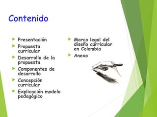 Contenido







Presentación
Propuesta
curricular
Desarrollo de la
propuesta
Componentes de
desarrollo
Concepción
curricular
Explicación modelo
pedagógico

Marco legal del
diseño curricular
en Colombia
 Anexos


 