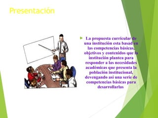 Presentación



La propuesta curricular de
una institución esta basad en
las competencias básicas,
objetivos y contenidos que la
institución plantea para
responder a las necesidades
académicas que presenta la
población institucional,
devengando así una serie de
competencias básicas para
desarrollarlas

 