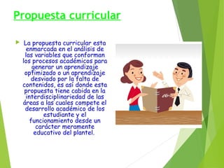 Propuesta curricular


La propuesta curricular esta
enmarcada en el análisis de
las variables que conforman
los procesos académicos para
generar un aprendizaje
optimizado o un aprendizaje
desviado por la falta de
contenidos, es así donde esta
propuesta tiene cabida en la
interdisciplinariedad de las
áreas a las cuales compete el
desarrollo académico de los
estudiante y el
funcionamiento desde un
carácter meramente
educativo del plantel.

 