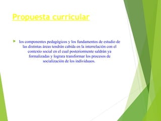 Propuesta curricular


los componentes pedagógicos y los fundamentos de estudio de
las distintas áreas tendrán cabida en la interrelación con el
contexto social en el cual posteriormente saldrán ya
formalizadas y lograra transformar los procesos de
socialización de los individuaos.

 