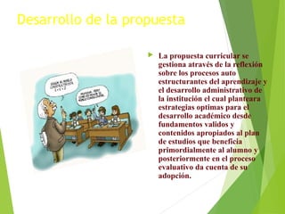 Desarrollo de la propuesta


La propuesta curricular se
gestiona através de la reflexión
sobre los procesos auto
estructurantes del aprendizaje y
el desarrollo administrativo de
la institución el cual planteara
estrategias optimas para el
desarrollo académico desde
fundamentos validos y
contenidos apropiados al plan
de estudios que beneficia
primordialmente al alumno y
posteriormente en el proceso
evaluativo da cuenta de su
adopción.

 