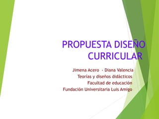 PROPUESTA DISEÑO
CURRICULAR
Jimena Acero - Diana Valencia
Teorías y diseños didácticos
Facultad de educación
Fundación Universitaria Luis Amigo

 