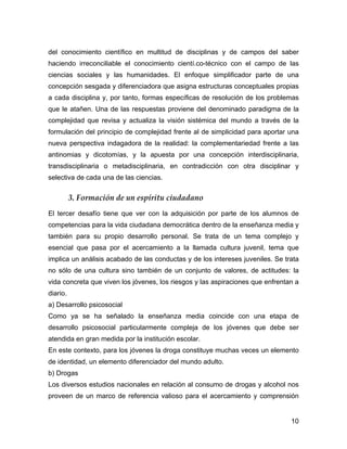 del conocimiento científico en multitud de disciplinas y de campos del saber
haciendo irreconciliable el conocimiento cientí.co-técnico con el campo de las
ciencias sociales y las humanidades. El enfoque simplificador parte de una
concepción sesgada y diferenciadora que asigna estructuras conceptuales propias
a cada disciplina y, por tanto, formas específicas de resolución de los problemas
que le atañen. Una de las respuestas proviene del denominado paradigma de la
complejidad que revisa y actualiza la visión sistémica del mundo a través de la
formulación del principio de complejidad frente al de simplicidad para aportar una
nueva perspectiva indagadora de la realidad: la complementariedad frente a las
antinomias y dicotomías, y la apuesta por una concepción interdisciplinaria,
transdisciplinaria o metadisciplinaria, en contradicción con otra disciplinar y
selectiva de cada una de las ciencias.


          3. Formación de un espíritu ciudadano
El tercer desafío tiene que ver con la adquisición por parte de los alumnos de
competencias para la vida ciudadana democrática dentro de la enseñanza media y
también para su propio desarrollo personal. Se trata de un tema complejo y
esencial que pasa por el acercamiento a la llamada cultura juvenil, tema que
implica un análisis acabado de las conductas y de los intereses juveniles. Se trata
no sólo de una cultura sino también de un conjunto de valores, de actitudes: la
vida concreta que viven los jóvenes, los riesgos y las aspiraciones que enfrentan a
diario.
a) Desarrollo psicosocial
Como ya se ha señalado la enseñanza media coincide con una etapa de
desarrollo psicosocial particularmente compleja de los jóvenes que debe ser
atendida en gran medida por la institución escolar.
En este contexto, para los jóvenes la droga constituye muchas veces un elemento
de identidad, un elemento diferenciador del mundo adulto.
b) Drogas
Los diversos estudios nacionales en relación al consumo de drogas y alcohol nos
proveen de un marco de referencia valioso para el acercamiento y comprensión


                                                                                10
 