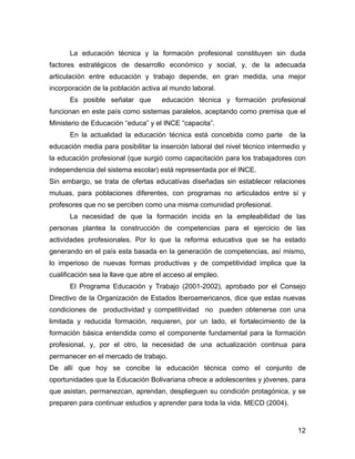 La educación técnica y la formación profesional constituyen sin duda
factores estratégicos de desarrollo económico y social, y, de la adecuada
articulación entre educación y trabajo depende, en gran medida, una mejor
incorporación de la población activa al mundo laboral.
      Es posible señalar que         educación técnica y formación profesional
funcionan en este país como sistemas paralelos, aceptando como premisa que el
Ministerio de Educación “educa” y el INCE “capacita”.
      En la actualidad la educación técnica está concebida como parte de la
educación media para posibilitar la inserción laboral del nivel técnico intermedio y
la educación profesional (que surgió como capacitación para los trabajadores con
independencia del sistema escolar) está representada por el INCE.
Sin embargo, se trata de ofertas educativas diseñadas sin establecer relaciones
mutuas, para poblaciones diferentes, con programas no articulados entre sí y
profesores que no se perciben como una misma comunidad profesional.
      La necesidad de que la formación incida en la empleabilidad de las
personas plantea la construcción de competencias para el ejercicio de las
actividades profesionales. Por lo que la reforma educativa que se ha estado
generando en el país esta basada en la generación de competencias, así mismo,
lo imperioso de nuevas formas productivas y de competitividad implica que la
cualificación sea la llave que abre el acceso al empleo.
      El Programa Educación y Trabajo (2001-2002), aprobado por el Consejo
Directivo de la Organización de Estados Iberoamericanos, dice que estas nuevas
condiciones de productividad y competitividad no pueden obtenerse con una
limitada y reducida formación, requieren, por un lado, el fortalecimiento de la
formación básica entendida como el componente fundamental para la formación
profesional, y, por el otro, la necesidad de una actualización continua para
permanecer en el mercado de trabajo.
De allí que hoy se concibe la educación técnica como el conjunto de
oportunidades que la Educación Bolivariana ofrece a adolescentes y jóvenes, para
que asistan, permanezcan, aprendan, desplieguen su condición protagónica, y se
preparen para continuar estudios y aprender para toda la vida. MECD (2004).


                                                                                 12
 