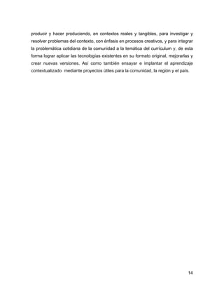 producir y hacer produciendo, en contextos reales y tangibles, para investigar y
resolver problemas del contexto, con énfasis en procesos creativos, y para integrar
la problemática cotidiana de la comunidad a la temática del currículum y, de esta
forma lograr aplicar las tecnologías existentes en su formato original, mejorarlas y
crear nuevas versiones. Así como también ensayar e implantar el aprendizaje
contextualizado mediante proyectos útiles para la comunidad, la región y el país.




                                                                                 14
 