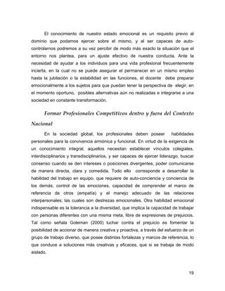 El conocimiento de nuestro estado emocional es un requisito previo al
dominio que podamos ejercer sobre el mismo, y al ser capaces de auto-
controlarnos podremos a su vez percibir de modo más exacto la situación que el
entorno nos plantea, para un ajuste efectivo de nuestra conducta. Ante la
necesidad de ayudar a los individuos para una vida profesional frecuentemente
incierta, en la cual no se puede asegurar el permanecer en un mismo empleo
hasta la jubilación o la estabilidad en las funciones, el docente debe preparar
emocionalmente a los sujetos para que puedan tener la perspectiva de elegir, en
el momento oportuno, posibles alternativas aún no realizadas e integrarse a una
sociedad en constante transformación.


      Formar Profesionales Competitivos dentro y fuera del Contexto

Nacional
      En la sociedad global, los profesionales deben poseer              habilidades
personales para la convivencia armónica y funcional. En virtud de la exigencia de
un conocimiento integral, aquellos necesitan establecer vínculos colegiales,
interdisciplinarios y transdisciplinarios, y ser capaces de ejercer liderazgo, buscar
consenso cuando se den intereses o posiciones divergentes, poder comunicarse
de manera directa, clara y comedida. Todo ello        corresponde a desarrollar la
habilidad del trabajo en equipo, que requiere de auto-conciencia y conciencia de
los demás, control de las emociones, capacidad de comprender el marco de
referencia de otros (empatía) y el manejo adecuado de las relaciones
interpersonales; las cuales son destrezas emocionales. Otra habilidad emocional
indispensable es la tolerancia a la diversidad, que implica la capacidad de trabajar
con personas diferentes con una misma meta, libre de expresiones de prejuicios.
Tal como señala Goleman (2000) luchar contra el prejuicio es fomentar la
posibilidad de accionar de manera creativa y proactiva, a través del esfuerzo de un
grupo de trabajo diverso, que posee distintas fortalezas y marcos de referencia, lo
que conduce a soluciones más creativas y eficaces, que si se trabaja de modo
aislado.



                                                                                  19
 