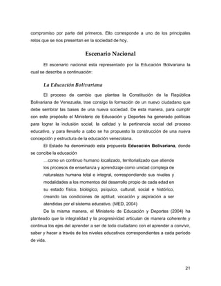 compromiso por parte del primeros. Ello corresponde a uno de los principales
retos que se nos presentan en la sociedad de hoy.


                            Escenario Nacional
      El escenario nacional esta representado por la Educación Bolivariana la
cual se describe a continuación:


      La Educación Bolivariana
      El proceso de cambio que plantea la Constitución de la República
Bolivariana de Venezuela, trae consigo la formación de un nuevo ciudadano que
debe sembrar las bases de una nueva sociedad. De esta manera, para cumplir
con este propósito el Ministerio de Educación y Deportes ha generado políticas
para lograr la inclusión social, la calidad y la pertinencia social del proceso
educativo, y para llevarlo a cabo se ha propuesto la construcción de una nueva
concepción y estructura de la educación venezolana.
      El Estado ha denominado esta propuesta Educación Bolivariana, donde
se concibe la educación
      …como un continuo humano localizado, territorializado que atiende
      los procesos de enseñanza y aprendizaje como unidad compleja de
      naturaleza humana total e integral, correspondiendo sus niveles y
      modalidades a los momentos del desarrollo propio de cada edad en
      su estado físico, biológico, psíquico, cultural, social e histórico,
      creando las condiciones de aptitud, vocación y aspiración a ser
      atendidas por el sistema educativo. (MED, 2004)
      De la misma manera, el Ministerio de Educación y Deportes (2004) ha
planteado que la integralidad y la progresividad articulan de manera coherente y
continua los ejes del aprender a ser de todo ciudadano con el aprender a convivir,
saber y hacer a través de los niveles educativos correspondientes a cada período
de vida.




                                                                               21
 