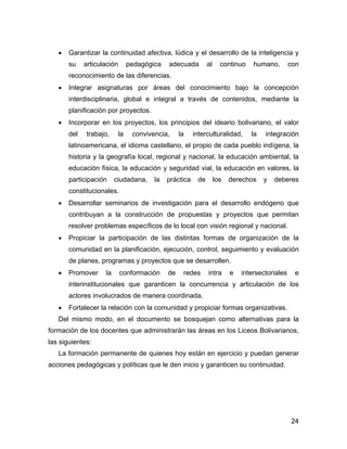 •   Garantizar la continuidad afectiva, lúdica y el desarrollo de la inteligencia y
       su    articulación      pedagógica   adecuada         al     continuo    humano,        con
       reconocimiento de las diferencias.
   •   Integrar asignaturas por áreas del conocimiento bajo la concepción
       interdisciplinaria, global e integral a través de contenidos, mediante la
       planificación por proyectos.
   •   Incorporar en los proyectos, los principios del ideario bolivariano, el valor
       del    trabajo,    la    convivencia,     la    interculturalidad,      la   integración
       latinoamericana, el idioma castellano, el propio de cada pueblo indígena, la
       historia y la geografía local, regional y nacional, la educación ambiental, la
       educación física, la educación y seguridad vial, la educación en valores, la
       participación     ciudadana,    la   práctica    de        los   derechos    y   deberes
       constitucionales.
   •   Desarrollar seminarios de investigación para el desarrollo endógeno que
       contribuyan a la construcción de propuestas y proyectos que permitan
       resolver problemas específicos de lo local con visión regional y nacional.
   •   Propiciar la participación de las distintas formas de organización de la
       comunidad en la planificación, ejecución, control, seguimiento y evaluación
       de planes, programas y proyectos que se desarrollen.
   •   Promover     la      conformación    de    redes      intra      e   intersectoriales    e
       interinstitucionales que garanticen la concurrencia y articulación de los
       actores involucrados de manera coordinada.
   •   Fortalecer la relación con la comunidad y propiciar formas organizativas.
   Del mismo modo, en el documento se bosquejan como alternativas para la
formación de los docentes que administrarán las áreas en los Liceos Bolivarianos,
las siguientes:
   La formación permanente de quienes hoy están en ejercicio y puedan generar
acciones pedagógicas y políticas que le den inicio y garanticen su continuidad.




                                                                                               24
 