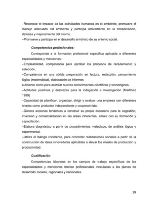 –Reconoce el impacto de las actividades humanas en el ambiente, promueve el
manejo adecuado del ambiente y participa activamente en la conservación,
defensa y mejoramiento del mismo.
–Promueve y participa en el desarrollo armónico de su entorno social.

        Competencias profesionales:
        Corresponde a la formación profesional específica aplicable a diferentes
especialidades y menciones:
–Empleabilidad, competencia para aprobar los procesos de reclutamiento y
selección.
–Competencia en una sólida preparación en lectura, redacción, pensamiento
lógico (matemática), elaboración de informes
suficiente como para asimilar nuevos conocimientos científicos y tecnológicos.
–Actitudes positivas y destrezas para la indagación e investigación (Martínez
1999)
–Capacidad de planificar, organizar, dirigir y evaluar una empresa con diferentes
niveles como productor independiente y cooperativista.
–Genera acciones tendentes a construir su propio escenario para la cogestión,
inversión y comercialización en las áreas inherentes, afines con su formación y
capacitación.
–Elabora diagnóstico a partir de procedimientos metódicos, de análisis lógico y
experimental.
–Utiliza el diálogo coherente, para concretar realizaciones sociales a partir de la
construcción de ideas innovadoras aplicables a elevar los niveles de producción y
productividad.

        Cualificación
        Competencias laborales en los campos de trabajo especíﬁcos de las
especialidades y menciones técnico profesionales vinculadas a los planes de
desarrollo: locales, regionales y nacionales.




                                                                                 29
 