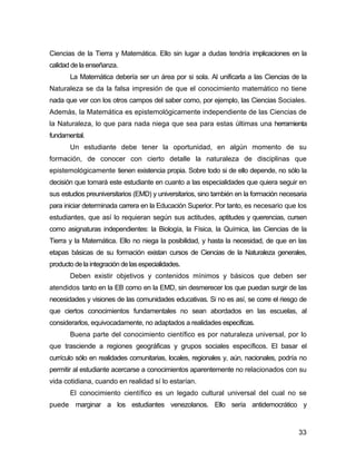 Ciencias de la Tierra y Matemática. Ello sin lugar a dudas tendría implicaciones en la
calidad de la enseñanza.
       La Matemática debería ser un área por si sola. Al unificarla a las Ciencias de la
Naturaleza se da la falsa impresión de que el conocimiento matemático no tiene
nada que ver con los otros campos del saber como, por ejemplo, las Ciencias Sociales.
Además, la Matemática es epistemológicamente independiente de las Ciencias de
la Naturaleza, lo que para nada niega que sea para estas últimas una herramienta
fundamental.
       Un estudiante debe tener la oportunidad, en algún momento de su
formación, de conocer con cierto detalle la naturaleza de disciplinas que
epistemológicamente tienen existencia propia. Sobre todo si de ello depende, no sólo la
decisión que tomará este estudiante en cuanto a las especialidades que quiera seguir en
sus estudios preuniversitarios (EMD) y universitarios, sino también en la formación necesaria
para iniciar determinada carrera en la Educación Superior. Por tanto, es necesario que los
estudiantes, que así lo requieran según sus actitudes, aptitudes y querencias, cursen
como asignaturas independientes: la Biología, la Física, la Química, las Ciencias de la
Tierra y la Matemática. Ello no niega la posibilidad, y hasta la necesidad, de que en las
etapas básicas de su formación existan cursos de Ciencias de la Naturaleza generales,
producto de la integración de las especialidades.
       Deben existir objetivos y contenidos mínimos y básicos que deben ser
atendidos tanto en la EB como en la EMD, sin desmerecer los que puedan surgir de las
necesidades y visiones de las comunidades educativas. Si no es así, se corre el riesgo de
que ciertos conocimientos fundamentales no sean abordados en las escuelas, al
considerarlos, equivocadamente, no adaptados a realidades específicas.
       Buena parte del conocimiento científico es por naturaleza universal, por lo
que trasciende a regiones geográficas y grupos sociales específicos. El basar el
currículo sólo en realidades comunitarias, locales, regionales y, aún, nacionales, podría no
permitir al estudiante acercarse a conocimientos aparentemente no relacionados con su
vida cotidiana, cuando en realidad sí lo estarían.
       El conocimiento científico es un legado cultural universal del cual no se
puede marginar a los estudiantes venezolanos. Ello sería antidemocrático y


                                                                                          33
 