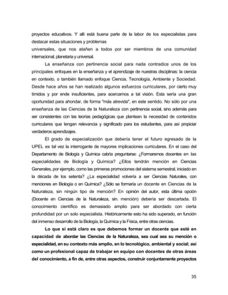 proyectos educativos. Y allí está buena parte de la labor de los especialistas para
destacar estas situaciones y problemas
universales, que nos atañen a todos por ser miembros de una comunidad
internacional, planetaria y universal.
        La enseñanza con pertinencia social para nada contradice unos de los
principales enfoques en la enseñanza y el aprendizaje de nuestras disciplinas: la ciencia
en contexto, o también llamado enfoque Ciencia, Tecnología, Ambiente y Sociedad.
Desde hace años se han realizado algunos esfuerzos curriculares, por cierto muy
tímidos y por ende insuficientes, para acercarnos a tal visión. Esta sería una gran
oportunidad para ahondar, de forma "más atrevida", en este sentido. No sólo por una
enseñanza de las Ciencias de la Naturaleza con pertinencia social, sino además para
ser consistentes con las teorías pedagógicas que plantean la necesidad de contenidos
curriculares que tengan relevancia y significado para los estudiantes, para así propiciar
verdaderos aprendizajes.
        El grado de especialización que debería tener el futuro egresado de la
UPEL es tal vez la interrogante de mayores implicaciones curriculares. En el caso del
Departamento de Biología y Química cabría preguntarse: ¿Formaremos docentes en las
especialidades de Biología y Química? ¿Ellos tendrán mención en Ciencias
Generales, por ejemplo, como las primeras promociones del sistema semestral, iniciado en
la década de los setenta? ¿La especialidad volvería a ser Ciencias Naturales, con
menciones en Biología o en Química? ¿Sólo se formaría un docente en Ciencias de la
Naturaleza, sin ningún tipo de mención? En opinión del autor, esta última opción
(Docente en Ciencias de la Naturaleza, sin. mención) debería ser descartada. El
conocimiento científico es demasiado amplio para ser abordado con cierta
profundidad por un solo especialista. Históricamente esto ha sido superado, en función
del inmenso desarrollo de la Biología, la Química y la Física, entre otras ciencias.
        Lo que sí está claro es que debemos formar un docente que esté en
capacidad de abordar las Ciencias de la Naturaleza, sea cual sea su mención o
especialidad, en su contexto más amplio, en lo tecnológico, ambiental y social; así
como un profesional capaz de trabajar en equipo con docentes de otras áreas
del conocimiento, a fin de, entre otras aspectos, construir conjuntamente proyectos


                                                                                       35
 