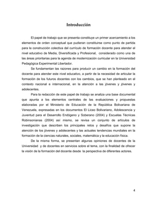 Introducción


      El papel de trabajo que se presenta constituye un primer acercamiento a los
elementos de orden conceptual que pudieran constituirse como punto de partida
para la construcción colectiva del currículo de formación docente para atender el
nivel educativo de Media, Diversificada y Profesional, considerado como una de
las áreas prioritarias para la agenda de modernización curricular en la Universidad
Pedagógica Experimental Libertador.
      Se fundamentan las razones para producir un cambio en la formación del
docente para atender este nivel educativo, a partir de la necesidad de articular la
formación de los futuros docentes con los cambios, que se han planteado en el
contexto nacional e internacional, en la atención a las jóvenes y jóvenes y
adolecentes.
      Para la redacción de este papel de trabajo se analiza una base documental
que apunta a los elementos centrales de las evaluaciones y propuestas
elaboradas por el Ministerio de Educación de la República Bolivariana de
Venezuela, expresadas en los documentos El Liceo Bolivariano, Adolescencia y
Juventud para el Desarrollo Endógeno y Soberano (2004) y Escuelas Técnicas
Robinsonianas (2004) así mismo, se revisa un conjunto de artículos de
investigación que describen los principales retos y desafíos que supone la
atención de los jóvenes y adolecentes y las actuales tendencias mundiales en la
formación de la ciencias naturales, sociales, matemática y la educación física.
      De la misma forma, se presentan algunas opiniones de docentes de la
Universidad y de docentes en servicios sobre el tema, con la finalidad de ofrecer
la visión de la formación del docente desde la perspectiva de diferentes actores.




                                                                                    4
 