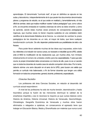 aprendizajes. El denominado "currículo real", el que en definitiva se ejecuta en las
aulas y laboratorios, independientemente de lo que pauten los documentos denominados
planes y programas de estudio, es el que existe en realidad y, lamentablemente, el más
difícil de cambiar, dado que implica modificar nuestra "cultura pedagógica" que, como cultura
al fin, se encuentra enraizada en nuestras creencias de cómo se debe enseñar y cómo
se aprende, siendo éstas muchas veces producto de concepciones pedagógicas
ingenuas, que muchas veces no tienen mayores sustentos en una verdadera visión
científica de la denominada Didáctica de la Ciencia. La voluntad de cambiar la praxis
pedagógica de los docentes es un reto, el mayor de todos, que tiene cualquier
transformación curricular. De ello dependen prácticamente sus posibilidades de éxito o de
fracaso.
       Para poder llevar adelante muchas de las ideas aquí expuestas, sobre todo
las referentes a la inclusión de nuevos cursos, es necesario e ineludible que la UPEL solicite
ante el MED la modificación de las resoluciones que, por muchos años, han limitado
drásticamente el número de unidades crédito para las especialidades. Y para que esto
ocurra, la propia Universidad debe convencerse a si misma de ello, pues no es un secreto
que no todos los docentes de nuestra casa de estudio comparten dicha idea. Por lo tanto,
debería abrirse una seria discusión en el seno de la UPEL para buscar una salida que
permita un currículo más balanceado, a fin de formar docentes que tengan una sólida
formación en todos los componentes: general, docente, profesional y especializado.


       Ciencias Sociales
       Los profesores del área Ciencias Sociales, en relación al desarrollo del
currículo actual respondieron:
       A nivel de los profesores ha sido de mucha tensión, desmotivación y hasta
traumático porque la fusión de las menciones disminuyó la calidad de la
enseñanza impartida y eso lo reconoce la mayoría ya que cursos básicos como
Historia de América, Historia Universal, Historia de Venezuela, Geomorfología,
Climatología, Geografía Económica de Venezuela y muchos otros fueron
eliminados o relegados a optativas, en consecuencia el egresado tiene que
trabajar en Educación Básica, Media y Diversificada con materias que nunca cursó


                                                                                           40
 