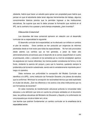 obstante, habría que hacer un estudio para opinar con propiedad pues habría que
pensar en que el estudiante debe tener algunas herramientas de trabajo, algunos
conocimientos básicos previos que le permitan ingresar a las instituciones
educativas. Se supone que eso lo debe proveer la formación que recibirá en el
IPC, de lo contrario iría a pasear y sería tiempo empleado ¿bien invertido?


       Educación Comercial
       Los docentes del área comercial opinaron en relación con el desarrollo
curricular de su especialidad lo siguiente:
       El desarrollo curricular de la especialidad, se ha efectuado con énfasis en cambios
al plan de estudios.     Estos cambios se han producido por exigencias de reformas
planteadas desde el nivel rector para todas las especialidades.   No han sido provocados
desde adentro Los cambios que se han generado, a pesar de haber sido
administrativamente provechosos para el desarrollo de la carrera (especificidad en cuanto
al prerrequisito, orden, y ubicación en los semestres por su nivel de complejidad, apertura
de asignaturas con nuevos referentes), los mismos pueden considerarse de forma y no de
fondo, olvidando la esencia de! porqué y para qué lo hacemos, quedando siempre la
problemática de formación subestimada, siendo esto lo verdaderamente importante para ir
luego a lo operativo.
       Debe revisarse con profundidad la concepción del Modelo Curricular que
identifica a la UPEL, como institución de Formación Docente y los planes de estudios
que la conforman. Minimizar la concepción de racionalidad técnica que está explicitada
en el plan de estudio, ¿Qué nos diferencia o nos acerca a las otras instituciones que no
son formadoras de docentes?
       En estos momentos de transformación estructural profunda la Universidad debe
abocarse a una definición que tome en cuenta los principios señalados en el documento
base, las políticas educativas del Ministerio de Educación y Deporte y la conformación de
una propuesta que vincule el deber ser y el es.
Las teorías que podrían fundamentar un cambio curricular en la enseñanza de la
especialidad serían:




                                                                                        44
 