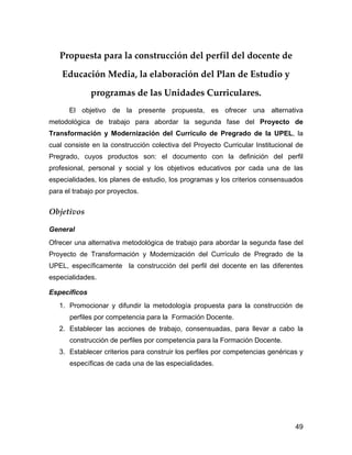 Propuesta para la construcción del perfil del docente de

    Educación Media, la elaboración del Plan de Estudio y

              programas de las Unidades Curriculares.
      El objetivo de la presente propuesta, es ofrecer una alternativa
metodológica de trabajo para abordar la segunda fase del Proyecto de
Transformación y Modernización del Currículo de Pregrado de la UPEL, la
cual consiste en la construcción colectiva del Proyecto Curricular Institucional de
Pregrado, cuyos productos son: el documento con la definición del perfil
profesional, personal y social y los objetivos educativos por cada una de las
especialidades, los planes de estudio, los programas y los criterios consensuados
para el trabajo por proyectos.


Objetivos

General
Ofrecer una alternativa metodológica de trabajo para abordar la segunda fase del
Proyecto de Transformación y Modernización del Currículo de Pregrado de la
UPEL, específicamente la construcción del perfil del docente en las diferentes
especialidades.

Específicos
   1. Promocionar y difundir la metodología propuesta para la construcción de
      perfiles por competencia para la Formación Docente.
   2. Establecer las acciones de trabajo, consensuadas, para llevar a cabo la
      construcción de perfiles por competencia para la Formación Docente.
   3. Establecer criterios para construir los perfiles por competencias genéricas y
      específicas de cada una de las especialidades.




                                                                                49
 