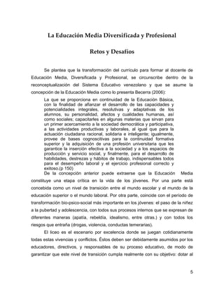 La Educación Media Diversificada y Profesional

                             Retos y Desafíos


      Se plantea que la transformación del currículo para formar al docente de
Educación Media, Diversificada y Profesional, se circunscribe dentro de la
reconceptualización del Sistema Educativo venezolano y que se asume la
concepción de la Educación Media como lo presenta Becerra (2006):
      La que se proporciona en continuidad de la Educación Básica,
      con la finalidad de afianzar el desarrollo de las capacidades y
      potencialidades integrales, resolutivas y adaptativas de los
      alumnos, su personalidad, afectos y cualidades humanas, así
      como sociales; capacitarles en algunas materias que sirvan para
      un primer acercamiento a la sociedad democrática y participativa,
      a las actividades productivas y laborales, al igual que para la
      actuación ciudadana racional, solidaria e inteligente; igualmente,
      provee de bases cognoscitivas para la continuidad formativa
      superior y la adquisición de una profesión universitaria que les
      garantice la inserción efectiva a la sociedad y a los espacios de
      producción y servicio social, y finalmente, para el desarrollo de
      habilidades, destrezas y hábitos de trabajo, indispensables todos
      para el desempeño laboral y el ejercicio profesional correcto y
      exitoso.(p 150)
      De la concepción anterior puede extraerse que la Educación           Media
constituye una etapa crítica en la vida de los jóvenes. Por una parte está
concebida como un nivel de transición entre el mundo escolar y el mundo de la
educación superior o el mundo laboral. Por otra parte, coincide con el período de
transformación bio-psico-social más importante en los jóvenes: el paso de la niñez
a la pubertad y adolescencia, con todos sus procesos internos que se expresan de
diferentes maneras (apatía, rebeldía, idealismo, entre otras.) y con todos los
riesgos que entraña (drogas, violencia, conductas temerarias).
      El liceo es el escenario por excelencia donde se juegan cotidianamente
todas estas vivencias y conflictos. Éstos deben ser debidamente asumidos por los
educadores, directivos, y responsables de su proceso educativo, de modo de
garantizar que este nivel de transición cumpla realmente con su objetivo: dotar al



                                                                                5
 