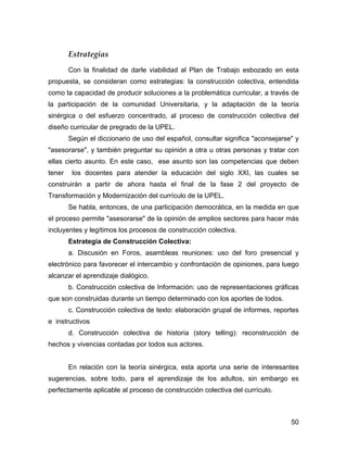 Estrategias
        Con la finalidad de darle viabilidad al Plan de Trabajo esbozado en esta
propuesta, se consideran como estrategias: la construcción colectiva, entendida
como la capacidad de producir soluciones a la problemática curricular, a través de
la participación de la comunidad Universitaria, y la adaptación de la teoría
sinérgica o del esfuerzo concentrado, al proceso de construcción colectiva del
diseño curricular de pregrado de la UPEL.
        Según el diccionario de uso del español, consultar significa "aconsejarse" y
"asesorarse", y también preguntar su opinión a otra u otras personas y tratar con
ellas cierto asunto. En este caso, ese asunto son las competencias que deben
tener    los docentes para atender la educación del siglo XXI, las cuales se
construirán a partir de ahora hasta el final de la fase 2 del proyecto de
Transformación y Modernización del currículo de la UPEL.
        Se habla, entonces, de una participación democrática, en la medida en que
el proceso permite "asesorarse" de la opinión de amplios sectores para hacer más
incluyentes y legítimos los procesos de construcción colectiva.
        Estrategia de Construcción Colectiva:
        a. Discusión en Foros, asambleas reuniones: uso del foro presencial y
electrónico para favorecer el intercambio y confrontación de opiniones, para luego
alcanzar el aprendizaje dialógico.
        b. Construcción colectiva de Información: uso de representaciones gráficas
que son construidas durante un tiempo determinado con los aportes de todos.
        c. Construcción colectiva de texto: elaboración grupal de informes, reportes
e instructivos
        d. Construcción colectiva de historia (story telling): reconstrucción de
hechos y vivencias contadas por todos sus actores.


        En relación con la teoría sinérgica, esta aporta una serie de interesantes
sugerencias, sobre todo, para el aprendizaje de los adultos, sin embargo es
perfectamente aplicable al proceso de construcción colectiva del currículo.



                                                                                 50
 