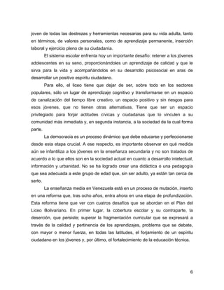 joven de todas las destrezas y herramientas necesarias para su vida adulta, tanto
en términos, de valores personales, como de aprendizaje permanente, inserción
laboral y ejercicio pleno de su ciudadanía.
         El sistema escolar enfrenta hoy un importante desafío: retener a los jóvenes
adolescentes en su seno, proporcionándoles un aprendizaje de calidad y que le
sirva para la vida y acompañándolos en su desarrollo psicosocial en aras de
desarrollar un positivo espíritu ciudadano.
         Para ello, el liceo tiene que dejar de ser, sobre todo en los sectores
populares, sólo un lugar de aprendizaje cognitivo y transformarse en un espacio
de canalización del tiempo libre creativo, un espacio positivo y sin riesgos para
esos jóvenes, que no tienen otras alternativas. Tiene que ser un espacio
privilegiado para forjar actitudes cívicas y ciudadanas que lo vinculen a su
comunidad más inmediata y, en segunda instancia, a la sociedad de la cual forma
parte.
         La democracia es un proceso dinámico que debe educarse y perfeccionarse
desde esta etapa crucial. A ese respecto, es importante observar en qué medida
aún se infantiliza a los jóvenes en la enseñanza secundaria y no son tratados de
acuerdo a lo que ellos son en la sociedad actual en cuanto a desarrollo intelectual,
información y urbanidad. No se ha logrado crear una didáctica o una pedagogía
que sea adecuada a este grupo de edad que, sin ser adulto, ya están tan cerca de
serlo.
         La enseñanza media en Venezuela está en un proceso de mutación, inserto
en una reforma que, tras ocho años, entra ahora en una etapa de profundización.
Esta reforma tiene que ver con cuatros desafíos que se abordan en el Plan del
Liceo Bolivariano. En primer lugar, la cobertura escolar y su contraparte, la
deserción, que persiste; superar la fragmentación curricular que se expresará a
través de la calidad y pertinencia de los aprendizajes, problema que se debate,
con mayor o menor fuerza, en todas las latitudes, el forjamiento de un espíritu
ciudadano en los jóvenes y, por último, el fortalecimiento de la educación técnica.




                                                                                      6
 