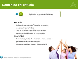 Contenido del estudio
MOTIVACIÓN
• Qué elementos motivarían /desmotivarían para ser
más productivo en el trabajo
• Tipos de incentivos que le gusta/ gustaría recibir
Beneficios corporativos que les gustaría recibir
COMUNICACIÓN
• Herramientas y medios de comunicación interna usados
por la empresa donde labora/laboraba
• Medios que le gustaría que usen para informarlo.
Motivación y comunicación interna7
Nueva información para el 2015 en comparación al 2014
 