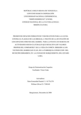 REPÚBLICA BOLIVARIANA DE VENEZUELA
                CONVENIO MARCO COOPERACIÓN
            UNIVERSIDAD NACIONAL EXPERIMENTAL
                 “SIMÓN RODRÍGUEZ” (UNESR)
          CONSEJO NACIONAL DE LA CULTURA (CONAC)
                        MISIÓN CULTURA




 PROMOVER ESPACIOS FORMATIVOS Y RECREATIVOS PARA LA LUCHA
CONTRA EL FLAGELO DE LAS DROGAS, A TRAVÉS DE LA OCUPACIÓN DE
LOS ESPACIOS COMUNES DEL BARRIO, PARA LA PUESTA EN MARCHA DE
   ACTIVIDADES SOCIO-CULTURALES QUE RESALTEN LOS VALORES
 PROPIOS DEL COMPARTIR Y DE LA VIDA EN COMÚN. DIRIGIDO A LOS
VECINOS DEL BARRIO SAN JUAN, DE LA PARROQUIA CONSECCION DEL
MUNICIPIO IRIBARREN, EN LA CIUDAD DE BARQUISIMETO, DEL ESTADO
                               LARA.




                 Grupo de Sistematización Caquetíos
                       Facilitador: Víctor Unda




                            Activadores:
                Petra Esmeralda Pineda C.I. 10.776.578
                     Willmer Olivar CI: 7390169




                  Barquisimeto, Diciembre de 2008
 