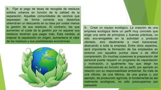8-. Fijar el pago de tasas de recogida de residuos
sólidos urbanos en función de la calidad de la
separación. Aquellas comunidades de vecinos que
separasen de forma correcta sus desechos
obtendrían un descuento en su tasa por costar menos
la gestión de sus residuos. Al contrario, las que
aumenten el coste de la gestión por no separar sus
residuos tendrían que pagar más. Esta medida, al
mejorar la separación en origen, aumentaría el valor
de los residuos y sus posibilidades económicas
9-. Crear un equipo ecológico. La creación de una
empresa ecológica tiene un perfil muy concreto que
exige una serie de principios y buenas prácticas, no
sólo eco-amigables en la actividad o producto
ofertado, sino idealmente a nivel transversal,
abarcando a toda la empresa. Entre otros aspectos,
será importante la formación de los empleados en
sintonía con aquellos puntos clave o de difícil
comprensión. En muchas ocasiones la preparación del
personal puede requerir un programa de capacitación
y motivación, e igualmente hay que elegir los
colaboradores en función de su perfil, por ejemplo en
relación con su responsabilidad ambiental. Se trate de
una oficina, de una fábrica, de una granja o, por
ejemplo, de producción agrícola, lo fundamental es ser
realmente ecológicos, no sólo preocuparnos por
parecerlo
 