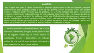 LA MISION.
Tanto el medio rural como el urbano son muchas la tarea que deben llevarse a cabo en el presente, la misión
fundamental de estas estrategias desde el punto de vista práctico, pueden resumirse en una sola palabra:
prevenir, cualquiera acción irracional que se produzca en el medio biológico trae como consecuencia
verdaderas reacciones en cadena el consejo de esta propuesta debe llegar antes y no después, porque una
vez iniciado el proceso destructivo del ambiente resulta muy difícil detenerlo más sin embargo aplicando las
medidas mencionadas podemos generar un ambiente mucho más agradable a la vida del ser humanos como
generadores de calidad que somos para la ecología global, la segunda misión es conservar, que no solo
implica evitar la destrucción si no favorecer a las poblaciones cuya existencia peligra.
Obtener ganancias cuidando el planeta es el doble
objetivo de una empresa ecológica, si bien dentro de este
tipo de negocios verdes hay un amplio abanico de
posibilidades. Crearlos y desarrollarlos, sin embargo,
requiere dar una serie de pasos similares, mientras otros
serán específicos del sector de que se trate.
 