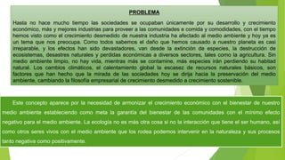 PROBLEMA
Hasta no hace mucho tiempo las sociedades se ocupaban únicamente por su desarrollo y crecimiento
económico, más y mejores industrias para proveer a las comunidades e comida y comodidades, con el tiempo
hemos visto como el crecimiento desmedido de nuestra industria ha afectado al medio ambiente y hoy ya es
un tema que nos preocupa. Como todos sabemos el daño que hemos causado a nuestro planeta es casi
irreparable, y los efectos han sido devastadores, van desde la extinción de especies, la destrucción de
ecosistemas, desastres naturales y perdidas económicas a diversos sectores, tales como la agricultura. Sin
medio ambiente limpio, no hay vida, mientras más se contamine, más especies irán perdiendo su habitad
natural. Los cambios climáticos, el calentamiento global la escasez de recursos naturales básicos, son
factores que han hecho que la mirada de las sociedades hoy se dirija hacia la preservación del medio
ambiente, cambiando la filosofía empresarial de crecimiento desmedido a crecimiento sostenible.
Este concepto aparece por la necesidad de armonizar el crecimiento económico con el bienestar de nuestro
medio ambiente estableciendo como meta la garantía del bienestar de las comunidades con el mínimo efecto
negativo para el medio ambiente. La ecología no es más otra cosa si no la interacción que tiene el ser humano, así
como otros seres vivos con el medio ambiente que los rodea podemos intervenir en la naturaleza y sus procesos
tanto negativa como positivamente.
 