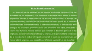 RESPONSABILIDAD SOCIAL.
Es esencial que la sociedad sea la principal supervisora fiscalizadora de las
actividades de las empresas y que promuevan la ecología como política y filosofía
empresarial. Esto es la preservación de los recursos, la reutilización, el reciclaje y el
consumo eficiente y concientizado de los recursos naturales. Hoy en día el verdadero
crecimiento debe estar encaminado a la protección ambiental y la productividad debe
perseguir no una mayor producción si no una producción más ética, encauzada a
valores más humanos. Genera políticas que combinen el desarrollo personal de tus
empleados con el crecimiento rentable de tu empresa, si tu personal tiene consciencia
de la importancia de reducir el impacto ambiental el efecto se extenderá fuera del
horario laboral, un primer paso es establecer la forzosa separación de los desechos.
 