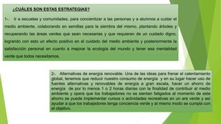 ¿CUÁLES SON ESTAS ESTRATEGIAS?
1-. Ir a escuelas y comunidades, para concientizar a las personas y a alumnos a cuidar el
medio ambiente, colaborando en semillas para la siembra del mismo, plantando árboles y
recuperando las áreas verdes que sean necesarias y que requieran de un cuidado digno,
logrando con esto un efecto positivo en el cuidado del medio ambiente y posteriormente la
satisfacción personal en cuanto a mejorar la ecología del mundo y tener esa mentalidad
verde que todos necesitamos.
2-. Alternativas de energía renovable. Una de las ideas para frenar el calentamiento
global, tenemos que reducir nuestro consumo de energía y en su lugar hacer uso de
fuentes alternativas y renovables de energía a gran escala, hacer un ahorro de
energía de por lo menos 1 o 2 horas diarias con la finalidad de contribuir al medio
ambiente y opera que los trabajadores no se sientan fatigados al momento de este
ahorro se puede implementar cursos o actividades recreativas en un are verde y así
ayudar a que los trabajadores tenga conciencia verde y al mismo modo se cumpla con
el objetivo.
 