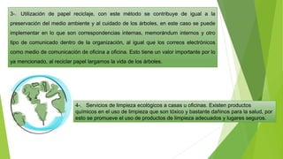 3-. Utilización de papel reciclaje, con este método se contribuye de igual a la
preservación del medio ambiente y al cuidado de los árboles, en este caso se puede
implementar en lo que son correspondencias internas, memorándum internos y otro
tipo de comunicado dentro de la organización, al igual que los correos electrónicos
como medio de comunicación de oficina a oficina. Esto tiene un valor importante por lo
ya mencionado, al reciclar papel largamos la vida de los árboles.
4-. Servicios de limpieza ecológicos a casas u oficinas. Existen productos
químicos en el uso de limpieza que son tóxico y bastante dañinos para la salud, por
esto se promueve el uso de productos de limpieza adecuados y lugares seguros.
 