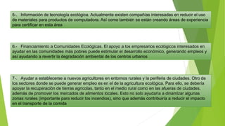 5-. Información de tecnología ecológica. Actualmente existen compañías interesadas en reducir el uso
de materiales para productos de computadora. Así como también se están creando áreas de experiencia
para certificar en esta área
6.- Financiamiento a Comunidades Ecológicas. El apoyo a los empresarios ecológicos interesados en
ayudar en las comunidades más pobres puede estimular el desarrollo económico, generando empleos y
así ayudando a revertir la degradación ambiental de los centros urbanos
7-. Ayudar a establecerse a nuevos agricultores en entornos rurales y la periferia de ciudades. Otro de
los sectores donde se puede generar empleo es en el de la agricultura ecológica. Para ello, se debería
apoyar la recuperación de tierras agrícolas, tanto en el medio rural como en las afueras de ciudades,
además de promover los mercados de alimentos locales. Esto no solo ayudaría a dinamizar algunas
zonas rurales (importante para reducir los incendios), sino que además contribuiría a reducir el impacto
en el transporte de la comida
 