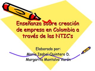 Enseñanza sobre creación de empresa en Colombia a través de las NTIC’s Elaborado por: María Isabel Quintero D. Margarita Montalvo Varón 